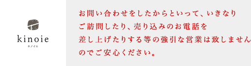 お問い合わせをしたからといって、いきなりご訪問したり、売り込みのお電話を差し上げたりする等の強引な営業は致しませんのでご安心ください。