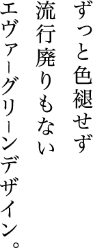 ずっと色褪せず
流行廃りもないエヴァーグリーンデザイン。