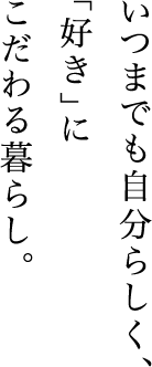 いつまでも自分らしく、
「好き」にこだわる暮らし。