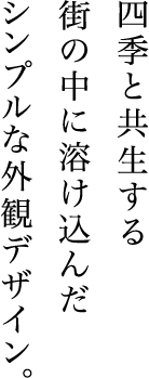 四季と共生する
街の中に溶け込んだシンプルな外観デザイン。