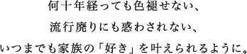 何十年経っても色褪せない、流行廃りにも惑わされない、いつまでも家族の「好き」を叶えられるように。