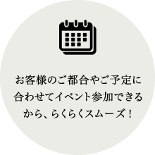 お客様のご都合やご予定に合わせてイベント参加できるから、らくらくスムーズ！