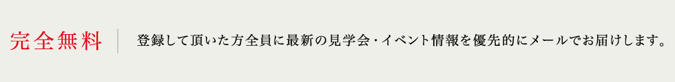 完全無料 登録して頂いた方全員に最新の見学会・イベント情報を優先的にメールでお届けします。