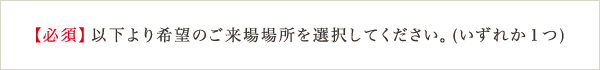 【必須】以下より希望のご来場場所を選択してください。（いずれか1つ）