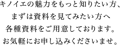 キノイエの魅力をもっと知りたい方、まずは資料を見てみたい方へ各種資料をご用意しております。お気軽にお申し込みくださいませ。