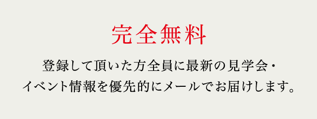 完全無料 登録して頂いた方全員に最新の見学会・イベント情報を優先的にメールでお届けします。