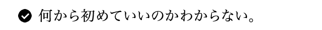 何から初めていいのかわからない。